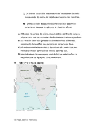 D) Os direitos sociais dos trabalhadores se fortaleceram devido à
incorporação do regime de trabalho permanente nas indústrias.
16- Em relação aos desequilíbrios ambientais que podem ser
provocados na água, no solo e no ar, é correto afirmar:
A) O buraco na camada de ozônio, situado sobre o continente europeu,
foi provocado pelo uso excessivo de clorofluorcarboneto na agricultura.
B) As “ilhas de calor” são geradas nas cidades devido ao elevado
crescimento demográfico e ao aumento do consumo de água.
C) Grandes quantidades de dióxido de carbono são produzidas pela
intensa queima de combustíveis fósseis, poluindo o ar.
D) A existência de barragens gera poluição hídrica, pois interfere na
disponibilidade de água para consumo humano.
17- Observe o mapa abaixo:
No mapa, aparece hachurada
 