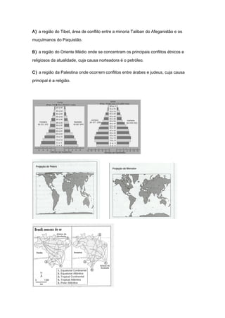 A) a região do Tibet, área de conflito entre a minoria Taliban do Afeganistão e os
muçulmanos do Paquistão.
B) a região do Oriente Médio onde se concentram os principais conflitos étnicos e
religiosos da atualidade, cuja causa norteadora é o petróleo.
C) a região da Palestina onde ocorrem conflitos entre árabes e judeus, cuja causa
principal é a religião.
 