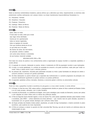 11
Processo Seletivo 2015 - UESB 2 - 2o
dia - D42 Geografia
Questão 34
Sobre os domínios morfoclimáticos brasileiros, pode-se afirmar que a alternativa que indica, respectivamente, os domínios onde
predominam coxilhas subtropicais com campos mistos e as áreas mamelonares tropical-atlânticas florestadas é a
01) Araucárias / Cerrado.
02) Amazônico / Araucária.
03) Pradarias / Amazônico.
04) Caatinga / Mares de Morros.
05) Pradarias / Mares de Morros.
Questão 35
Estou, estou na moda.
É doce estar na moda, ainda que a moda
seja negar minha identidade,
trocá-la por mil, açambarcando
todas as marcas registradas,
todos os logotipos do mercado.
Com que inocência demito-me de ser
eu que antes era e me sabia
tão diverso de outros, tão mim-mesmo,
ser pensante, sentinte e solitário
com outros seres diversos e conscientes
de sua humana, invencível condição.
(BOLGIAN; ALVES, 2004, p. 295).
Com base nos versos do poema e nos conhecimentos sobre a organização do espaço mundial e a expansão capitalista, é
correto afirmar:
01) A explosão do consumo, destacada no poema, retrata o nivelamento do IDH da população mundial e suas implicações.
02) A moda, no mundo globalizado, é o símbolo da sociedade de consumo e de poder econômico, razão pela qual “andar na
moda” indica a classe social à qual o indivíduo pertence.
03) As pessoas são, atualmente, induzidas pela publicidade veiculada na mídia e pelas facilidades de obtenção de crédito a
consumir produtos e serviços em grande quantidade.
04) Os fatos destacados no poema indicam que a expansão das multinacionais e o aumento progressivo da produção e do
consumo beneficiaram igualmente os países centrais e os países periféricos.
05) A expansão capitalista unificou mercados, dinamizou a economia global e eliminou os preconceitos culturais.
Questão 36
Tendo em vista a geopolítica mundial e econômica do pós-guerra e a nova ordem mundial, é correto afirmar:
01) A Europa, no final dos anos 1930, estava política e ideologicamente dividida em países do bloco ocidental pró-Estados Unidos
e os do Leste europeu, alinhados, com a União Soviética.
02) A escolha da Normandia, na conferência de Bagdá, como ponto estratégico para invasão da Alemanha, ocorreu sem atritos
e sem objeções de ordem militar entre os líderes das potências aliadas.
03) O final da Segunda Guerra Mundial registra o início da Guerra Fria, entre países capitalistas liderados pelos Estados Unidos
e socialistas, pela URSS — ambos detentores de armas atômicas — que, durante mais de quatro décadas, sacudiram a
humanidade com um grande embate ideológico sem confronto militar direto.
04) As forças armadas dos Estados Unidos exibem, atualmente, um poder de fogo incomparável, o mesmo ocorrendo no plano
econômico, pela ausência de rivais importantes.
05) A China só começou a crescer no governo do líder comunista Mao Tse-tung, que pôs em marcha um ambicioso plano de
modernização do país.
 