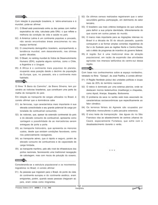 12
Processo Seletivo 2015 - UESB 2 - 2o
dia - D42 Geografia
Questão 37
Com relação à população brasileira, à latino-americana e à
mundial, pode-se afirmar:
01) O Brasil está posicionado entre os dez países com melhor
expectativa de vida, calculada pela ONU, o que reflete a
melhoria da condição de vida e saúde no país.
02) A América Latina é um continente populoso e povoado,
não sendo encontradas áreas anecúmenas no seu
espaço territorial.
03) O crescimento demográfico brasileiro, acompanhando a
tendência mundial, vem desacelerando, nas últimas
quatro décadas.
04) O Brasil, no ranking mundial do Índice de Desenvolvimento
Humano (IDH), suplanta alguns vizinhos, como o Chile,
a Argentina e o Uruguai.
05) A África é o continente mais populoso do planeta,
ocupando essa posição desde o declínio da população
da Europa, que, no passado, era o continente mais
habitado.
Questão 38
O filme “À Beira do Caminho”, de Breno Silveira, tem por
cenário as rodovias brasileiras, que constituem uma parte da
malha de transporte do país.
Em relação ao transporte de cargas utilizados no Brasil, é
correto afirmar que a dominância cabe
01) às ferrovias, cuja característica mais importante é sua
elevada conectividade e seu grande potencial de carga por
tonelada de combustível consumido.
02) às rodovias, que, apesar da extensão continental do país
e do elevado consumo de combustível, apresenta como
vantagem a possibilidade de as mercadorias serem
entregues de porta a porta.
03) ao transporte hidroviário, que apresenta os menores
custos, desde que existam condições favoráveis, como
rios potencialmente navegáveis.
04) ao transporte aéreo, que é rápido e seguro, porém de
elevado consumo de combustíveis e de capacidade de
carga limitada.
05) ao transporte marítimo, pelo alto nível de infraestrutura dos
portos nacionais, favorecendo uma tradicional navegação
de cabotagem, mas com riscos de poluição do oceano.
Questão 39
Considerando-se a estrutura populacional e os movimentos
migratórios no Brasil, é correto afirmar:
01) As pessoas que migraram para o Brasil, do ponto de vista
do continente europeu e do continente asiático, eram
emigrantes, porém, quando essas pessoas chegavam ao
país, eram vistas como imigrantes.
Questão 40
Com base nos conhecimentos sobre o espaço nordestino,
retratado no filme “Garapa”, de José Padilha, é correto afirmar:
01) A Região Nordeste possui dez unidades políticas e ocupa
mais de 20% do território nacional.
02) O relevo é dominado por uma extensa planície, onde se
destacam morros testemunhos (inselbergs) e chapadas,
como Apodi, Araripe, Ibiapaba, Borborema.
03) O problema da seca no sertão está mais associado às
características socioeconômicas que especificamente ao
fator climático.
04) Os terrenos férteis do Agreste são ocupados por
latifúndios monocultores e pela pecuária extensiva.
05) O eixo leste da transposição das águas do rio São
Francisco visa ao abastecimento de centros urbanos do
Ceará, especialmente Fortaleza, que sofre com o
desabastecimento durante o verão.
* * *
02) Os últimos censos realizados registraram que o setor
secundário ganhou participação, em detrimento do setor
terciário.
03) O brasileiro usa mais critérios biológicos do que culturais
para definir a sua própria identidade, diferentemente do
que ocorre em outros países do mundo.
04) O marco mais importante para as migrações internas no
Brasil é a década de 30 do século passado, quando
começaram a se formar amplas correntes migratórias do
Sul e do Sudeste para as regiões Norte e Centro-Oeste,
sob o efeito de programas de incentivo do governo federal.
05) A região Sul é uma tradicional área de atração
populacional, em razão da expansão das atividades
agrícolas nos imensos latifúndios do centro-sul dessa
região.
 