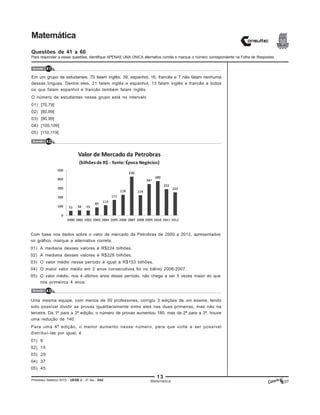 13
Processo Seletivo 2015 - UESB 2 - 2o
dia - D42
Matemática
Questões de 41 a 60
Para responder a essas questões, identifique APENAS UMA ÚNICA alternativa correta e marque o número correspondente na Folha de Respostas.
Questão 41
Questão 42
Questão 43
Matemática
Em um grupo de estudantes, 70 falam inglês; 39, espanhol; 16, francês e 7 não falam nenhuma
dessas línguas. Dentre eles, 21 falam inglês e espanhol, 13 falam inglês e francês e todos
os que falam espanhol e francês também falam inglês.
O número de estudantes nesse grupo está no intervalo
01) [70,79]
02) [80,89]
03) [90,99]
04) [100,109]
05) [110,119]
Com base nos dados sobre o valor de mercado da Petrobras de 2000 a 2012, apresentados
no gráfico, marque a alternativa correta.
01) A mediana desses valores é R$224 bilhões.
02) A mediana desses valores é R$228 bilhões.
03) O valor médio nesse período é igual a R$153 bilhões.
04) O maior valor médio em 2 anos consecutivos foi no biênio 2006-2007.
05) O valor médio, nos 4 últimos anos desse período, não chega a ser 5 vezes maior do que
nos primeiros 4 anos.
Uma mesma equipe, com menos de 50 professores, corrigiu 3 edições de um exame, tendo
sido possível dividir as provas igualitariamente entre eles nas duas primeiras, mas não na
terceira. Da 1ª para a 2ª edição, o número de provas aumentou 185, mas da 2ª para a 3ª, houve
uma redução de 140.
Para uma 4ª edição, o menor aumento nesse número, para que volte a ser possível
distribuí-las por igual, é
01) 8
02) 15
03) 29
04) 37
05) 45
 