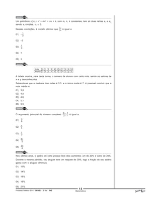 15
Processo Seletivo 2015 - UESB 2 - 2o
dia - D42
Questão 49
Questão 50
Questão 51
Questão 52
Matemática
Um polinômio p(x) = x4
+ mx2
+ nx + k, com m, n, k constantes, tem só duas raízes x1 e x2,
sendo x1 simples, x2 0.
Nessas condições, é correto afirmar que é igual a
01)
02) –3
03)
04) 1
05) 3
A tabela mostra, para certa turma, o número de alunos com cada nota, sendo os valores de
x e y desconhecidos.
Sabendo-se que a mediana das notas é 5,5, e a única moda é 7, é possível concluir que a
nota média é
01) 3,9
02) 4,5
03) 4,8
04) 5,1
05) 5,5
O argumento principal do número complexo é igual a
01)
02)
03)
04)
05)
Nos últimos anos, o salário de certa pessoa teve dois aumentos: um de 20% e outro de 25%.
Durante o mesmo período, seu aluguel teve um reajuste de 29%, logo a fração do seu salário
gasta com o aluguel diminuiu
01) 11%
02) 14%
03) 16%
04) 19%
05) 21%
 