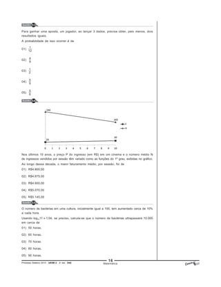 16
Processo Seletivo 2015 - UESB 2 - 2o
dia - D42
Questão 54
Matemática
Questão 53
Questão 55
Para ganhar uma aposta, um jogador, ao lançar 3 dados, precisa obter, pelo menos, dois
resultados iguais.
A probabilidade de isso ocorrer é de
01)
02)
03)
04)
05)
Nos últimos 10 anos, o preço P do ingresso (em R$) em um cinema e o número médio N
de ingressos vendidos por sessão têm variado como as funções do 1º grau, exibidas no gráfico.
Ao longo dessa década, o maior faturamento médio, por sessão, foi de
01) R$4.800,00
02) R$4.875,00
03) R$4.950,00
04) R$5.070,00
05) R$5.145,00
O número de bactérias em uma cultura, inicialmente igual a 100, tem aumentado cerca de 10%
a cada hora.
Usando log1011 1,04, se preciso, calcula-se que o número de bactérias ultrapassará 10.000
em cerca de
01) 50 horas.
02) 60 horas.
03) 70 horas.
04) 80 horas.
05) 90 horas.
 