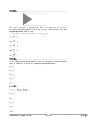17
Processo Seletivo 2015 - UESB 2 - 2o
dia - D42 Matemática
Questão 56
Uma bandeira retangular, cujo comprimento é o dobro da sua largura, tem uma área escura
em formato de triângulo equilátero, com um dos seus lados coincidindo com um dos lados
menores da bandeira, como na figura.
A razão entre as áreas da região clara e da escura é igual a
01) – 1
02) + 1
03) – 2
04) + 2
05)
Questão 57
Se uma esfera rígida for colocada dentro da menor lata, em formato de cilindro circular reto,
capaz de contê-la, ela irá ocupar uma fração do volume dessa lata igual a
01)
02)
03)
04)
05)
Questão 58
O valor de é
01) –2
02)
03)
04) 1
05) 2
 