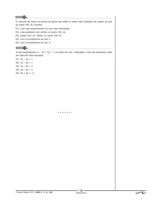 18
Processo Seletivo 2015 - UESB 2 - 2o
dia - D42 Matemática
Questão 60
* * * * * *
A reta perpendicular a r : 2x + 3y = 1, no ponto em que r intercepta o eixo das abscissas, pode
ser descrita pela equação
01) 2x – 3y = 1
02) 3x – 2y = 1
03) 4y – 6x = 3
04) 6x – 4y = 3
05) 6x + 4y = –3
Questão 59
O conjunto de todos os pontos do plano que estão 2 vezes mais distantes da origem do que
do ponto P(0,–6) constitui
01) uma reta perpendicular ao eixo das ordenadas.
02) uma parábola com vértice no ponto V(0,–4).
03) elipse com um vértice no ponto V(0,–4)
04) uma circunferência de raio 2.
05) uma circunferência de raio 4.
 