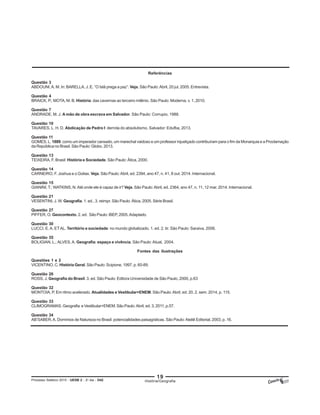 19
Processo Seletivo 2015 - UESB 2 - 2o
dia - D42
Referências
Questão 3
ABDOUNI,A. M. In: BARELLA, J. E. “O Islã prega a paz”. Veja. São Paulo:Abril, 20 jul. 2005. Entrevista.
Questão 4
BRAICK, P.; MOTA, M. B. História: das cavernas ao terceiro milênio. São Paulo: Moderna, v. 1, 2010.
Questão 7
ANDRADE, M. J. A mão de obra escrava em Salvador. São Paulo: Corrupio, 1988.
Questão 10
TAVARES, L. H. D. Abdicação de Pedro I: derrota do absolutismo. Salvador: Edufba, 2013.
Questão 11
GOMES, L. 1889: como um imperador cansado, um marechal vaidoso e um professor injustiçado contribuíram para o fim da Monarquia e a Proclamação
da República no Brasil. São Paulo: Globo, 2013.
Questão 13
TEIXEIRA, F. Brasil: História e Sociedade. São Paulo: Ática, 2000.
Questão 14
CARNEIRO, F. Joshua e o Golias. Veja. São Paulo:Abril, ed. 2394, ano 47, n. 41, 8 out. 2014. Internacional.
Questão 15
GIANINI, T.; WATKINS, N.Até onde ele é capaz de ir? Veja. São Paulo:Abril, ed. 2364, ano 47, n. 11, 12 mar. 2014. Internacional.
Questão 21
VESENTINI, J. W. Geografia. 1. ed., 3. reimpr. São Paulo: Ática, 2005. Série Brasil.
Questão 27
PIFFER, O. Geocontexto. 2. ed. São Paulo: iBEP, 2005.Adaptado.
Questão 30
LUCCI, E.A. ETAL. Território e sociedade: no mundo globalizado. 1. ed. 2. tir. São Paulo: Saraiva, 2006.
Questão 35
BOLIGIAN, L.;ALVES,A. Geografia: espaço e vivência. São Paulo:Atual, 2004.
Fontes das ilustrações
Questões 1 e 2
VICENTINO, C. História Geral. São Paulo: Scipione, 1997, p. 60-89.
Questão 26
ROSS, J. Geografia do Brasil. 3. ed. São Paulo: Editora Universidade de São Paulo, 2000, p.63
Questão 32
MONTOIA, P. Em ritmo acelerado. Atualidades e Vestibular+ENEM. São Paulo:Abril, ed. 20, 2. sem. 2014, p. 115.
Questão 33
CLIMOGRAMAS. Geografia e Vestibular+ENEM. São Paulo:Abril, ed. 3, 2011, p.57.
Questão 34
AB’SABER,A. Domínios de Natureza no Brasil: potencialidades paisagísticas. São Paulo:Ateliê Editorial, 2003, p. 16.
História/Geografia
 