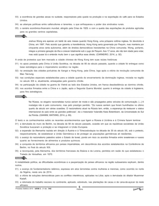 5
Processo Seletivo 2015 - UESB 2 - 2o
dia - D42 História
03) a ocorrência de grandes secas no sudeste, responsáveis pela queda na produção e na exportação do café para os Estados
Unidos.
04) as alianças políticas entre cafeicultores e tenentes, o que enfraqueceu o poder dos sindicatos rurais.
05) o cenário econômico-financeiro mundial, atingido pela Crise de 1929, e com a queda das exportações de produtos agrícolas
para os grandes centros capitalistas.
Questão 14
Joshua Wong era apenas um bebê de seis meses quando Hong Kong, uma próspera colônia inglesa, foi devolvida à
China, em 1997. Pelo acordo que garantiu a transferência, Hong Kong seria governada por Pequim, mas manteria por
cinquenta anos certa autonomia, além de direitos democráticos inexistentes na China comunista. Wong, portanto,
integra a primeira geração da ilha a crescer totalmente sob o jugo de Pequim. Aos 17 anos, ele não tem idade para votar,
mas está quase lá e entende muito bem o que significa esse direito. (CARNEIRO, 2014, p. 92).
A onda de protestos que tem marcado a cidade chinesa de Hong Kong tem suas raízes históricas
01) no apoio prestado pela China à União Soviética, na década de 80 do século passado, quando a cidade foi entregue como
base estratégica para o imperialismo soviético na região.
02) na anexação das cidades portuárias de Xangai e Hong Kong, pela China, logo após a vitória da revolução comunista de
Mao Tsé-tung.
03) nas condições especiais estabelecidas para a cidade quando do encerramento da dominação inglesa, iniciada na região
no século XIX e, atualmente, ameaçadas pelo governo chinês.
04) na participação da cidade na guerra do Vietnã ao lado dos Estados Unidos, em franca desobediência ao domínio chinês.
05) nos acordos firmados entre a China e o Japão, após a Segunda Guerra Mundial, quanto à entrega da cidade à Inglaterra,
para fins estratégicos.
Questão 15
Na Rússia, os slogans nacionalistas nunca saíram de moda e são propagados pelos veículos de comunicação. [...] A
nostalgia não é pelo comunismo, mas pelo prestígio perdido. “Os russos sentem que foram humilhados no último
quarto de século em várias ocasiões. O nacionalismo atual na Rússia tem, então, a esperança de restaurar o status
internacional do país entre as grandes potências”, diz o historiador holandês Kees Boterbloem, da Universidade do Sul
da Flórida. (GIANINI; WATKINS, 2014, p. 69).
O texto e os conhecimentos sobre os recentes acontecimentos que ligam a Rússia à Ucrânia e à Crimeia fazem lembrar
01) a derrubada do muro de Berlim, na década de 90 do século passado, ocasião em que as repúblicas socialistas da União
Soviética buscaram a proteção e se integraram à União Europeia.
02) a expansão da Alemanha nazista em direção à Áustria e à Tchecoslováquia na década de 30 do século XX, sob o pretexto,
respectivamente, de estabelecer a União Germânica e de proteger as populações germânicas ali residentes.
03) o avanço do nacionalismo palestino sobre o Estado de Israel, pondo em risco os acordos firmados entre israelenses e russos
quanto ao fornecimento de alimentos e produtos químicos.
04) a conquista de territórios africanos por países imperialistas, em decorrência dos acordos estabelecidos na Conferência de
Berlim, no final do século XIX.
05) a reconquista, pela Alemanha, dos territórios franceses da Alsácia e da Lorena, perdidos em razão do que estabeleceu o
Tratado de Versalhes, em 1870.
Questão 16
A instabilidade política, as dificuldades econômicas e a pauperização de países africanos na região subsaariana explicam, dentre
outros,
01) o avanço do fundamentalismo islâmico, expresso em atos terroristas contra mulheres e meninas, como ocorrido no norte
da Nigéria, neste ano de 2014.
02) a vitória de soluções democráticas para os conflitos interétnicos, aplicadas na Líbia, após a derrubada do ditador Muammar
Kadafi.
03) a retomada do trabalho escravo no continente, aplicado, sobretudo, nas plantações de cacau e de cana-de-açúcar do leste
africano.
 