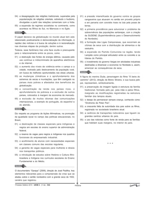 6
Processo Seletivo 2015 - UESB 2 - 2o
dia - D42 História
Questão 17
O papel decisivo da globalização no mundo atual tem sido
relacionado positivamente à democratização da informação, à
rapidez das notícias e à busca de soluções e à racionalização
nas diversas etapas da produção, dentre outros.
Todavia, esse fenômeno traz uma face oculta e preocupante
para o relacionamento entre os povos, como
01) a destruição das fontes de energia elétrica, causada pelo
uso contínuo e indiscriminado de aparelhos eletrônicos
e da internet.
02) o aumento dos níveis de violência entre o campo e a
cidade, motivado pelo deslocamento da população rural,
em busca de melhores oportunidades nas áreas urbanas.
03) as mudanças climáticas e o aprofundamento dos
extremos de secas e inundações, que têm castigado os
países mais pobres e afastados dos benefícios da
globalização.
04) a concentração da renda nos países ricos, o
aprofundamento da pobreza e a exclusão de outros
países, colocados à margem da economia de mercado.
05) a exclusão de muitos idiomas das comunicações
internacionais, a exemplo do português, do espanhol e
do alemão.
Questão 18
Diz respeito ao programa de Ações Afirmativas, na promoção
da igualdade racial no campo das políticas educacionais, no
Brasil,
01) a destinação de classes especiais para indígenas e
negros em escolas do ensino superior de administração
federal.
02) a reserva de vagas para negros e indígenas nos quadros
funcionais do empresariado industrial.
03) o acolhimento de alunos com necessidades especiais
em classes comuns das escolas regulares.
04) a garantia de vagas especiais para mulheres e idosos
nos transportes públicos.
05) a introdução de estudos sobre História e Cultura Afro-
brasileira e Indígena nos currículos escolares do Ensino
Fundamental e do Médio.
Questão 19
O documentário “Garapa” (2009), direção de José Padilha, traz
elementos relevantes para a compreensão da crise que se
abateu sobre o sertão nordestino com a grande seca de 1932,
cenário que registrou
Questão 20
A figura do menino Duda, personagem do filme “À beira do
caminho” (2012), direção de Breno Silveira, e sua busca pelo
pai, representam, simbolicamente,
01) a preservação da imagem ligada à estrutura da família
tradicional, formada pelo pai, pela mãe e pelos filhos,
malgrado as modificações registradas na estrutura
familiar dos tempos atuais.
02) o desejo de permanecer sempre criança, conhecido como
“Síndrome de Peter Pan”.
03) a crescente falta de autoridade dos pais sobre os filhos,
registrada na sociedade brasileira atual.
04) a carência de transportes rodoviários que liguem os
grandes centros urbanos do país.
05) o uso das rodovias como fonte de renda para as famílias
que habitam suas margens, no interior do país.
04) a desagregação das religiões tradicionais, superadas pela
popularização de religiões orientais, sobretudo o budismo,
divulgadas a partir das relações comerciais com a Índia.
05) a expansão de regimes socialistas no continente, como
acontece na África do Sul, no Marrocos e no Egito.
01) a pressão intensificada do governo contra os grupos
cangaceiros que atuavam no sertão em proveito próprio
e em parceria com coronéis rivais na luta pela posse de
terras.
02) a primeira providência para solucionar o problema da
sobrevivência das populações sertanejas, com a criação
da SUDENE (Superintendência para o Desenvolvimento
do Nordeste).
03) a formação das Ligas Camponesas, que socorriam as
vítimas da seca com a distribuição de alimentos e de
vestuário.
04) a expansão do Partido Comunista na região, tendo
Lampião como principal articulador entre os coronéis e os
líderes do Partido.
05) o investimento do governo Vargas em atividades industriais
destinadas a dinamizar a economia no Nordeste e, assim,
amenizar as consequências da seca.
* * *
 