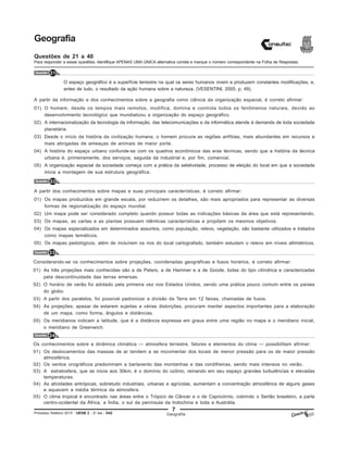 7
Processo Seletivo 2015 - UESB 2 - 2o
dia - D42
Geografia
Questões de 21 a 40
Para responder a essas questões, identifique APENAS UMA ÚNICA alternativa correta e marque o número correspondente na Folha de Respostas.
Questão 21
Geografia
O espaço geográfico é a superfície terrestre na qual os seres humanos vivem e produzem constantes modificações, e,
antes de tudo, o resultado da ação humana sobre a natureza. (VESENTINI, 2005, p. 49).
A partir da informação e dos conhecimentos sobre a geografia como ciência da organização espacial, é correto afirmar:
01) O homem, desde os tempos mais remotos, modifica, domina e controla todos os fenômenos naturais, devido ao
desenvolvimento tecnológico que mundializou a organização do espaço geográfico.
02) A internacionalização da tecnologia da informação, das telecomunicações e da informática atende à demanda de toda sociedade
planetária.
03) Desde o início da história da civilização humana, o homem procura as regiões anfíbias, mais abundantes em recursos e
mais abrigadas de ameaças de animais de maior porte.
04) A história do espaço urbano confunde-se com os quadros econômicos das eras técnicas, sendo que a história da técnica
urbana é, primeiramente, dos serviços, seguida da industrial e, por fim, comercial.
05) A organização espacial da sociedade começa com a prática da seletividade, processo de eleição do local em que a sociedade
inicia a montagem de sua estrutura geográfica.
Questão 22
A partir dos conhecimentos sobre mapas e suas principais características, é correto afirmar:
01) Os mapas produzidos em grande escala, por reduzirem os detalhes, são mais apropriados para representar as diversas
formas de regionalização do espaço mundial.
02) Um mapa pode ser considerado completo quando possuir todas as indicações básicas da área que está representando.
03) Os mapas, as cartas e as plantas possuem idênticas características e propõem os mesmos objetivos.
04) Os mapas especializados em determinados assuntos, como população, relevo, vegetação, são bastante utilizados e tratados
como mapas temáticos.
05) Os mapas pedológicos, além de incluírem os rios do local cartografado, também estudam o relevo em níveis altimétricos.
Questão 23
Considerando-se os conhecimentos sobre projeções, coordenadas geográficas e fusos horários, é correto afirmar:
01) As três projeções mais conhecidas são a de Peters, a de Hammer e a de Goode, todas do tipo cilíndrica e caracterizadas
pela descontinuidade das terras emersas.
02) O horário de verão foi adotado pela primeira vez nos Estados Unidos, sendo uma prática pouco comum entre os países
do globo.
03) A partir dos paralelos, foi possível padronizar a divisão da Terra em 12 faixas, chamadas de fusos.
04) As projeções, apesar de estarem sujeitas a várias distorções, procuram manter aspectos importantes para a elaboração
de um mapa, como forma, ângulos e distâncias.
05) Os meridianos indicam a latitude, que é a distância expressa em graus entre uma região no mapa e o meridiano inicial,
o meridiano de Greenwich.
Questão 24
Os conhecimentos sobre a dinâmica climática — atmosfera terrestre, fatores e elementos do clima — possibilitam afirmar:
01) Os deslocamentos das massas de ar tendem a se movimentar dos locais de menor pressão para os de maior pressão
atmosférica.
02) Os ventos orográficos predominam a barlavento das montanhas e das cordilheiras, sendo mais intensos no verão.
03) A estratosfera, que se inicia aos 30km, é o domínio do ozônio, reinando em seu espaço grandes turbulências e elevadas
temperaturas.
04) As atividades antrópicas, sobretudo industriais, urbanas e agrícolas, aumentam a concentração atmosférica de alguns gases
e aquecem a média térmica da atmosfera.
05) O clima tropical é encontrado nas áreas entre o Trópico de Câncer e o de Capricórnio, cobrindo o Sertão brasileiro, a parte
centro-ocidental da África, a Índia, o sul da península da Indochina e toda a Austrália.
 