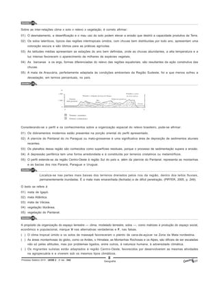 8
Processo Seletivo 2015 - UESB 2 - 2o
dia - D42
Questão 25
Sobre as inter-relações clima x solo x relevo x vegetação, é correto afirmar:
01) O desmatamento, a desertificação e o mau uso do solo podem elevar a erosão que destrói a capacidade produtiva da Terra.
02) Os solos lateríticos, típicos das regiões intertropicais úmidos, com chuvas bem distribuídas por todo ano, apresentam uma
coloração escura e são ótimos para as práticas agrícolas.
03) As latitudes médias apresentam as estações do ano bem definidas, onde as chuvas abundantes, a alta temperatura e a
luz intensa favorecem o aparecimento de milhares de espécies vegetais.
04) As barcanas e os ergs, formas diferenciadas do relevo das regiões equatoriais, são resultantes da ação construtiva das
chuvas.
05) A mata de Araucária, perfeitamente adaptada às condições ambientais da Região Sudeste, foi a que menos sofreu a
devastação, em termos percentuais, no país.
Questão 26
Considerando-se o perfil e os conhecimentos sobre a organização espacial do relevo brasileiro, pode-se afirmar:
01) Os dobramentos modernos estão presentes na porção oriental do perfil apresentado.
02) A planície do Pantanal do rio Paraguai ou mato-grossense é uma significativa área de deposição de sedimentos aluviais
recentes.
03) Os planaltos dessa região são conhecidos como superfícies residuais, porque o processo de sedimentação supera a erosão.
04) A depressão periférica tem uma forma arredondada e é constituída por terrenos cristalinos ou metamórficos.
05) O perfil estende-se da região Centro-Oeste à região Sul do país e, além da planície do Pantanal, representa as montanhas
e as bacias dos rios Paraná, Paraguai e Uruguai.
Questão 27
Localiza-se nas partes mais baixas dos terrenos drenados pelos rios da região, dentro dos leitos fluviais,
permanentemente inundadas. É a mata mais emaranhada (fechada) e de difícil penetração. (PIFFER, 2005, p. 249).
O texto se refere à
01) mata de Igapó.
02) mata Atlântica.
03) mata de Várzea.
04) vegetação litorânea.
05) vegetação do Pantanal.
Questão 28
A propósito da organização do espaço terrestre — clima, modelado terrestre, solos —, como matrizes à produção do espaço social,
econômico e populacional, marque V nas alternativas verdadeiras e F, nas falsas.
( ) O clima tropical úmido e os solos de massapê favoreceram o plantio de cana-de-açúcar na Zona da Mata nordestina.
( ) As áreas montanhosas do globo, como os Andes, o Himalaia, as Montanhas Rochosas e os Alpes, são difíceis de ser escaladas
não só pelas altitudes, mas por problemas ligados, entre outros, à natureza humana, à adversidade climática.
( ) Os migrantes sulistas estão adaptados à região Centro-Oeste, favorecidos por desenvolverem as mesmas atividades
na agropecuária e e viverem sob os mesmos tipos climáticos.
Geografia
 