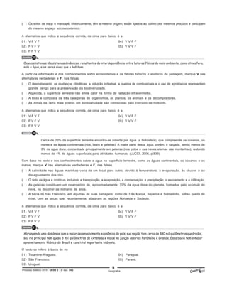 9
Processo Seletivo 2015 - UESB 2 - 2o
dia - D42
( ) Os solos de trapp e massapê, historicamente, têm a mesma origem, estão ligados ao cultivo dos mesmos produtos e participam
do mesmo espaço socioeconômico.
A alternativa que indica a sequência correta, de cima para baixo, é a
01) V F V F 04) V V F F
02) F V F V 05) V V V F
03) F F V V
Questão 29
Os ecossistemas são sistemas dinâmicos, resultantes da interdependência entre fatores físicos do meio ambiente, como atmosfera,
solo e água, e os seres vivos que o habitam.
A partir da informação e dos conhecimentos sobre ecossistemas e os fatores bióticos e abióticos da paisagem, marque V nas
alternativas verdadeiras e F, nas falsas.
( ) O desmatamento, as mudanças climáticas, a poluição industrial, a queima de combustíveis e o uso de agrotóxicos representam
grande perigo para a preservação da biodiversidade.
( ) Aquecida, a superficie terrestre não emite calor na forma de radiação infravermelha.
( ) A biota é composta de três categorias de organismos, as plantas, os animais e os decompositores.
( ) As zonas da Terra mais pobres em biodiversidade são conhecidas pelo conceito de hotspots.
A alternativa que indica a sequência correta, de cima para baixo, é a
01) V F V F 04) V V F F
02) F V F V 05) V V V F
03) F F V V
Questão 30
Cerca de 70% da superfície terrestre encontra-se coberta por água (a hidrosfera), que compreende os oceanos, os
mares e as águas continentais (rios, lagos e geleiras). A maior parte dessa água, porém, é salgada, sendo menos de
3% de água doce, concentrada principalmente em geleiras (nos polos e nas neves eternas das montanhas), restando
menos de 1% de águas superficiais para atividades humanas. (LUCCI, 2006, p.539).
Com base no texto e nos conhecimentos sobre a água na superfície terrestre, como as águas continentais, os oceanos e os
mares, marque V nas alternativas verdadeiras e F, nas falsas.
( ) A salinidade nas águas marinhas varia de um local para outro, devido à temperatura, à evaporação, às chuvas e ao
desaguamento dos rios.
( ) O ciclo da água é contínuo, incluindo a transpiração, a evaporação, a condensação, a precipitação, o escoamento e a infiltração.
( ) As geleiras constituem um reservatório de, aproximadamente, 70% da água doce do planeta, formadas pelo acúmulo de
neve, no decorrer de milhares de anos.
( ) A bacia do São Francisco, em algumas de suas barragens, como de Três Marias, Itaparica e Sobradinho, sofreu queda de
nível, com as secas que, recentemente, abalaram as regiões Nordeste e Sudeste.
A alternativa que indica a sequência correta, de cima para baixo, é a
01) V F V F 04) V V F F
02) F V F V 05) V V V F
03) F F V V
Questão 31
Abrangendo uma das áreas com o maior desenvolvimento econômico do país, sua região tem cerca de 880 mil quilômetros quadrados,
seu rio principal tem quase 3 mil quilômetros de extensão e nasce na junção dos rios Paranaíba e Grande. Essa bacia tem o maior
aproveitamento hídrico do Brasil e constitui importante hidrovia.
O texto se refere à bacia do rio
01) Tocantins-Araguaia. 04) Paraguai.
02) São Francisco. 05) Paraná.
03) Uruguai.
Geografia
 