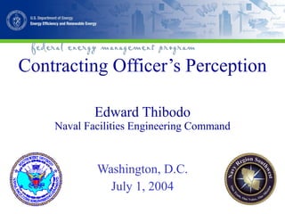 Contracting Officer’s Perception Edward Thibodo Naval Facilities Engineering Command Washington, D.C. July 1, 2004 