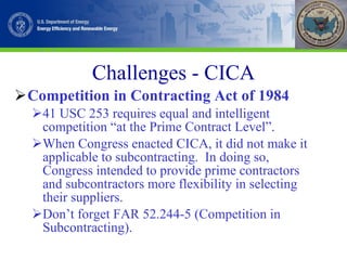 Challenges - CICA Competition in Contracting Act of 1984 41 USC 253 requires equal and intelligent competition “at the Prime Contract Level”. When Congress enacted CICA, it did not make it applicable to subcontracting.  In doing so, Congress intended to provide prime contractors and subcontractors more flexibility in selecting their suppliers. Don’t forget FAR 52.244-5 (Competition in Subcontracting). 