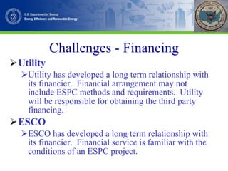 Challenges - Financing Utility Utility has developed a long term relationship with its financier.  Financial arrangement may not include ESPC methods and requirements.  Utility will be responsible for obtaining the third party financing. ESCO ESCO has developed a long term relationship with its financier.  Financial service is familiar with the conditions of an ESPC project. 