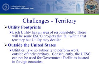 Challenges - Territory Utility Footprints Each Utility has an area of responsibility. There will be some ESCO projects that fall within that territory but Utility may decline.  Outside the United States Utilities have no authority to perform work outside of their territory.  Consequently, the UESC can not be used for Government Facilities located in foreign countries.  