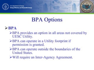 BPA Options BPA BPA provides an option in all areas not covered by UESC Utility. BPA can operate in a Utility footprint if permission is granted. BPA can operate outside the boundaries of the United States. Will require an Inter-Agency Agreement. 