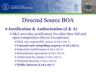 Directed Source BOA Justification & Authorization (J & A) J&A provides justification for other then full and open competition (Seven Exceptions). Only one responsible source  (FAR 6.302-1) Unusual and compelling urgency  (FAR 6.302-2) Industrial mobilization  (FAR 6.302-3) International agreement  (FAR 6.302-4) Authorized by statute  (FAR 6.302-5) National Security  (FAR 6.302-6) Public Interest  (FAR 6.302-7) 