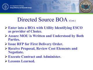 Directed Source BOA  (Cont.) Enter into a BOA with Utility Identifying ESCO as provider of Choice. Assure MOU is Written and Understood by Both Parties. Issue RFP for First Delivery Order. Receive Proposal, Review Cost Elements and Negotiate. Execute Contract and Administer. Lessons Learned. 
