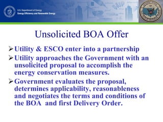 Unsolicited BOA Offer Utility & ESCO enter into a partnership Utility approaches the Government with an unsolicited proposal to accomplish the energy conservation measures. Government evaluates the proposal, determines applicability, reasonableness and negotiates the terms and conditions of the BOA  and first Delivery Order. 