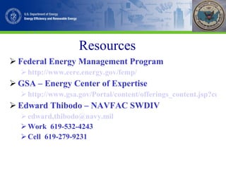 Resources Federal Energy Management Program http://www.eere.energy.gov/femp/ GSA – Energy Center of Expertise http://www.gsa.gov/Portal/content/offerings_content.jsp?contentOID=113321&contentType=1004 Edward Thibodo – NAVFAC SWDIV edward,thibodo@navy.mil Work  619-532-4243 Cell  619-279-9231 
