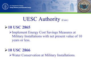 UESC Authority   (Cont.) 10 USC 2865 Implement Energy Cost Savings Measures at Military Installations with net present value of 10 years or less. 10 USC 2866 Water Conservation at Military Installations. 