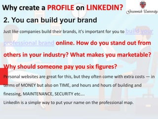 Why create a PROFILE on LINKEDIN?
2. You can build your brand
Just like companies build their brands, it's important for you to build your
professional brand online. How do you stand out from
others in your industry? What makes you marketable?
Why should someone pay you six figures?
Personal websites are great for this, but they often come with extra costs — in
terms of MONEY but also on TIME, and hours and hours of building and
finessing, MAINTENANCE, SECURITY etc….
LinkedIn is a simple way to put your name on the professional map.
 