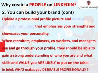 Why create a PROFILE on LINKEDIN?
2. You can build your brand (cont)
Upload a professional profile picture and write a
powerful summary that emphasizes your strengths and
showcases your personality.
When recruiters, employers, co-workers, and managers
, they should be able to
gain a strong understanding of who you are and what
skills and VALUE you ARE LIKELY to put on the table.
In brief, WHAT makes you DESIRABLE PROFESSIONALLY ?
 