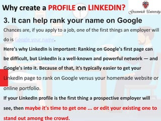 Why create a PROFILE on LINKEDIN?
3. It can help rank your name on Google
Chances are, if you apply to a job, one of the first things an employer will
do is Google your name.
Here's why LinkedIn is important: Ranking on Google's first page can
be difficult, but LinkedIn is a well-known and powerful network — and
Google's into it. Because of that, it's typically easier to get your
LinkedIn page to rank on Google versus your homemade website or
online portfolio.
If your LinkedIn profile is the first thing a prospective employer will
see, then maybe it's time to get one ... or edit your existing one to
stand out among the crowd.
 