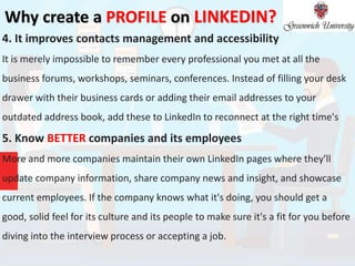 Why create a PROFILE on LINKEDIN?
4. It improves contacts management and accessibility
It is merely impossible to remember every professional you met at all the
business forums, workshops, seminars, conferences. Instead of filling your desk
drawer with their business cards or adding their email addresses to your
outdated address book, add these to LinkedIn to reconnect at the right time's
5. Know BETTER companies and its employees
More and more companies maintain their own LinkedIn pages where they'll
update company information, share company news and insight, and showcase
current employees. If the company knows what it's doing, you should get a
good, solid feel for its culture and its people to make sure it's a fit for you before
diving into the interview process or accepting a job.
 