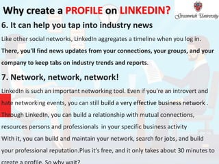 Why create a PROFILE on LINKEDIN?
6. It can help you tap into industry news
Like other social networks, LinkedIn aggregates a timeline when you log in.
There, you'll find news updates from your connections, your groups, and your
company to keep tabs on industry trends and reports.
7. Network, network, network!
LinkedIn is such an important networking tool. Even if you're an introvert and
hate networking events, you can still build a very effective business network .
Through LinkedIn, you can build a relationship with mutual connections,
resources persons and professionals in your specific business activity
With it, you can build and maintain your network, search for jobs, and build
your professional reputation.Plus it's free, and it only takes about 30 minutes to
 