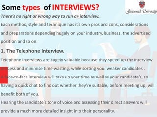 Some types of INTERVIEWS?
There’s no right or wrong way to run an interview.
Each method, style and technique has it’s own pros and cons, considerations
and preparations depending hugely on your industry, business, the advertised
position and so on.
1. The Telephone Interview.
Telephone interviews are hugely valuable because they speed up the interview
process and minimise time-wasting, while sorting your weaker candidates .
A face-to-face interview will take up your time as well as your candidate’s, so
having a quick chat to find out whether they’re suitable, before meeting up, will
benefit both of you.
Hearing the candidate’s tone of voice and assessing their direct answers will
provide a much more detailed insight into their personality.
 