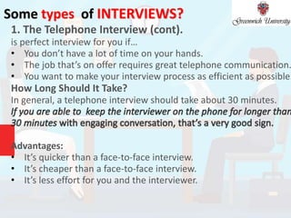 Some types of INTERVIEWS?
1. The Telephone Interview (cont).
is perfect interview for you if…
• You don’t have a lot of time on your hands.
• The job that’s on offer requires great telephone communication.
• You want to make your interview process as efficient as possible.
How Long Should It Take?
In general, a telephone interview should take about 30 minutes.
Advantages:
• It’s quicker than a face-to-face interview.
• It’s cheaper than a face-to-face interview.
• It’s less effort for you and the interviewer.
 