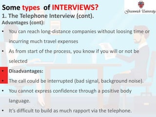 Some types of INTERVIEWS?
1. The Telephone Interview (cont).
Advantages (cont):
• You can reach long-distance companies without loosing time or
incurring much travel expenses
• As from start of the process, you know if you will or not be
selected
• Disadvantages:
• The call could be interrupted (bad signal, background noise).
• You cannot express confidence through a positive body
language.
• It’s difficult to build as much rapport via the telephone.
 