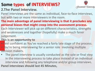 Some types of INTERVIEWS?
2.The Panel Interview.
Panel interviews are the same as individual, face-to-face interviews,
but with two or more interviewers in the room.
The main advantage of panel interviewing is that it precludes any
personal biases that might creep into the assessment process.
Each interviewer will pick up on different characteristics, strengths
and weaknesses and together (hopefully) make a much fairer
judgement.
This is an opportunity to
• Feel confident as You’ve reached a fairly late stage of the process.
• You’re being interviewing for a senior role involving multiple
decision makers.
• The panel interview is usually conducted as the sole or final step
in the interviewing process to take place instead of an individual
interview and following any telephone and/or group interviews.
Panel interviews should last 45 Minutes,
 