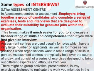Some types of INTERVIEWS?
3.The ASSESSMENT CENTRE
In Assessment centres or assessment ,Employers bring
together a group of candidates who complete a series of
exercises, tests and interviews that are designed to
evaluate their suitability for graduate jobs within the
organisation.
This format makes it much easier for you to showcase a
broader range of skills and competencies than if you were
just given an interview.
Assessment centres are used usually for roles which have a
very large number of applicants, as well as for more senior
positions when organisations want to test a range of skills in
person. Assessment centres are typically held over the course
of a day, and consist of a series of exercises designed to bring
out different aspects and attributes from you.
There might be group activities, presentations, in-tray
exercises designed to replicate the work you might do in the
 