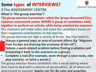 Some types of INTERVIEWS?
3.The ASSESSMENT CENTRE
What is ‘the group exercise’?
The group exercise (sometimes called the ‘group discussion’) is a
common assessment centre WHERE A group of candidates work
together to perform an activity while being watched by assessors.
The assessors will make notes and score the candidates based on
their respective contributions to the exercise.
The group exercise can take a variety of forms. You may need to:
• Discuss a general topic or area of current affairs (Eg “Migrants
from Europe are draining the economy of the UK”)
• Debate a work-related problem before finding a solution and
presenting it back to the assessors as a group
• Complete a task (For example, work through a case-study, role-
play scenario, or solve a puzzle.)
The group exercise forces candidates into a social setting where
they have to deal with a mixture of personalities, all of whom are
determined to succeed. Sparks can fly! Be calm and assertive.
 