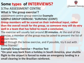 Some types of INTERVIEWS?
3.The ASSESSMENT CENTRE
What is ‘the group exercise’?
assessment-centre-group-exercise Example
SAMPLE GROUP EXERCISE: ‘SURVIVAL’-(CONT)
Group members will be scored on their individual input, rather
than the overall result for the group, so someone may still do very
well in a team that has failed to reach a conclusion.
The exercise will usually last around 20 minutes. At the end of the
exercise, a member of the group may be asked to present the list of
chosen items.
Read through the below exercise, and if possible, try it out with
some friends!
Example Group Exercise – Practice Test
“On your way back from a holiday in South America, your shuttle
flight to the airport is forced to make an emergency landing in a
small clearing in the Brazilian rainforest.
 