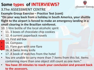 Some types of INTERVIEWS?
3.The ASSESSMENT CENTRE
Example Group Exercise – Practice Test (cont)
“On your way back from a holiday in South America, your shuttle
flight to the airport is forced to make an emergency landing in a
small clearing in the Brazilian rainforest.
10. 1 litre bottle of the local alcoholic spirit
• 11. 3 boxes of chocolate chip cookies
• 12. 4 current paperback novels
• 13. First aid box
• 14. Compass
• 15. Flare gun with one flare
• 16. A Swiss Army knife
• 17. A book of matches from the hotel
• You are unable to carry more than 7 items from this list. Items
containing more than one object still count as one item.”
• You have 20 minutes to reach your conclusion and present back
to the assessors.
 
