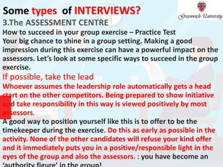 Some types of INTERVIEWS?
3.The ASSESSMENT CENTRE
How to succeed in your group exercise – Practice Test
Your big chance to shine in a group setting. Making a good
impression during this exercise can have a powerful impact on the
assessors. Let’s look at some specific ways to succeed in the group
exercise.
If possible, take the lead
Whoever assumes the leadership role automatically gets a head
start on the other competitors. Being prepared to show initiative
and take responsibility in this way is viewed positively by most
assessors.
A good way to position yourself like this is to offer to be the
timekeeper during the exercise. Do this as early as possible in the
activity. None of the other candidates will refuse your kind offer
and it immediately puts you in a positive/responsible light in the
eyes of the group and also the assessors. : you have become an
 