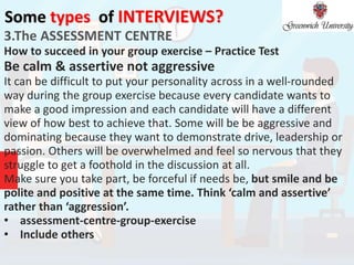 Some types of INTERVIEWS?
3.The ASSESSMENT CENTRE
How to succeed in your group exercise – Practice Test
Be calm & assertive not aggressive
It can be difficult to put your personality across in a well-rounded
way during the group exercise because every candidate wants to
make a good impression and each candidate will have a different
view of how best to achieve that. Some will be be aggressive and
dominating because they want to demonstrate drive, leadership or
passion. Others will be overwhelmed and feel so nervous that they
struggle to get a foothold in the discussion at all.
Make sure you take part, be forceful if needs be, but smile and be
polite and positive at the same time. Think ‘calm and assertive’
rather than ‘aggression’.
• assessment-centre-group-exercise
• Include others
 
