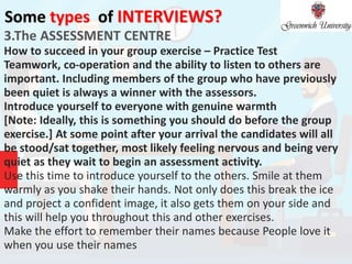 Some types of INTERVIEWS?
3.The ASSESSMENT CENTRE
How to succeed in your group exercise – Practice Test
Teamwork, co-operation and the ability to listen to others are
important. Including members of the group who have previously
been quiet is always a winner with the assessors.
Introduce yourself to everyone with genuine warmth
[Note: Ideally, this is something you should do before the group
exercise.] At some point after your arrival the candidates will all
be stood/sat together, most likely feeling nervous and being very
quiet as they wait to begin an assessment activity.
Use this time to introduce yourself to the others. Smile at them
warmly as you shake their hands. Not only does this break the ice
and project a confident image, it also gets them on your side and
this will help you throughout this and other exercises.
Make the effort to remember their names because People love it
when you use their names
 