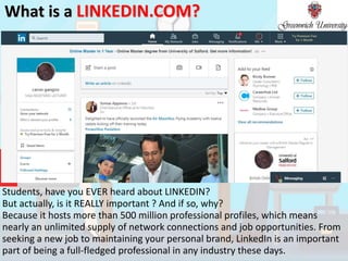 What is a LINKEDIN.COM?
Students, have you EVER heard about LINKEDIN?
But actually, is it REALLY important ? And if so, why?
Because it hosts more than 500 million professional profiles, which means
nearly an unlimited supply of network connections and job opportunities. From
seeking a new job to maintaining your personal brand, LinkedIn is an important
part of being a full-fledged professional in any industry these days.
 