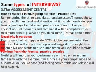 Some types of INTERVIEWS?
3.The ASSESSMENT CENTRE
How to succeed in your group exercise – Practice Test
Remembering the other candidates’ (and assessors’) names shows
you are well-mannered and attentive but it also demonstrates you
have a good eye for detail and predisposes them to like you.
Try it at natural moments and combine it with a compliment for
maximum points! (“What do you think Tom?”, “Great point Emma” )
Negativity is verboten
Regardless of what happens do NOT criticise anyone during the
exercise. This reflects poorly on you and suggests you might be a
moaner. No-one wants to hire a moaner so you should be Mr/Mrs
Funtime-Positivity Practise, practise, practice
Nothing will improve your performance on the day more than
familiarity with the exercise. It will increase your competence and
also make you feel at ease (and feeling comfortable and relaxed will
help hugely).
 