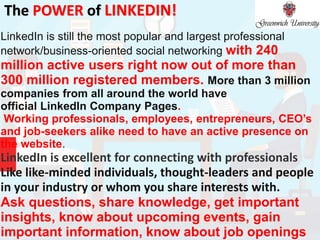 The POWER of LINKEDIN!
LinkedIn is still the most popular and largest professional
network/business-oriented social networking with 240
million active users right now out of more than
300 million registered members. More than 3 million
companies from all around the world have
official LinkedIn Company Pages.
Working professionals, employees, entrepreneurs, CEO’s
and job-seekers alike need to have an active presence on
the website.
LinkedIn is excellent for connecting with professionals
Like like-minded individuals, thought-leaders and people
in your industry or whom you share interests with.
Ask questions, share knowledge, get important
insights, know about upcoming events, gain
important information, know about job openings
 