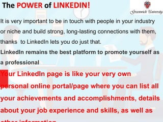 The POWER of LINKEDIN!
It is very important to be in touch with people in your industry
or niche and build strong, long-lasting connections with them,
thanks to LinkedIn lets you do just that.
LinkedIn remains the best platform to promote yourself as
a professional
Your LinkedIn page is like your very own
personal online portal/page where you can list all
your achievements and accomplishments, details
about your job experience and skills, as well as
 