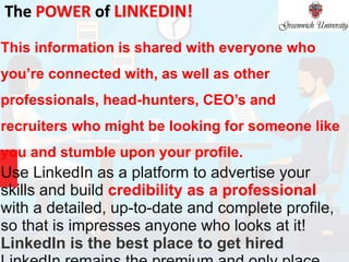 The POWER of LINKEDIN!
This information is shared with everyone who
you’re connected with, as well as other
professionals, head-hunters, CEO’s and
recruiters who might be looking for someone like
you and stumble upon your profile.
Use LinkedIn as a platform to advertise your
skills and build credibility as a professional
with a detailed, up-to-date and complete profile,
so that is impresses anyone who looks at it!
LinkedIn is the best place to get hired
 