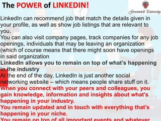 The POWER of LINKEDIN!
LinkedIn can recommend job that match the details given in
your profile, as well as show job listings that are relevant to
you.
You can also visit company pages, track companies for any job
openings, individuals that may be leaving an organization
(which of course means that there might soon have openings
in said organization
LinkedIn allows you to remain on top of what’s happening
in the industry
At the end of the day, LinkedIn is just another social
networking website – which means people share stuff on it.
When you connect with your peers and colleagues, you
gain knowledge, information and insights about what’s
happening in your industry.
You remain updated and in touch with everything that’s
happening in your niche.
 