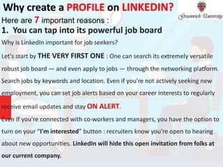 Why create a PROFILE on LINKEDIN?
Here are 7 important reasons :
1. You can tap into its powerful job board
Why is LinkedIn important for job seekers?
Let's start by THE VERY FIRST ONE : One can search its extremely versatile
robust job board — and even apply to jobs — through the networking platform.
Search jobs by keywords and location. Even if you're not actively seeking new
employment, you can set job alerts based on your career interests to regularly
receive email updates and stay ON ALERT.
Even If you're connected with co-workers and managers, you have the option to
turn on your “I'm interested” button : recruiters know you're open to hearing
about new opportunities. LinkedIn will hide this open invitation from folks at
our current company.
 