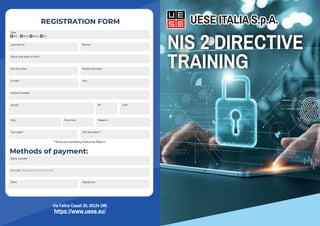 UESE ITALIA S.p.A.
NIS 2 DIRECTIVE
TRAINING
Via Felice Casati 20, 20124 (MI)
https://www.uese.eu/
UESE ITALIA S.p.A.
REGISTRATION FORM
CAP:
Last Name:
Title:
Bank transfer:
On Line: (Through the payment link)
Name:
Place and date of birth:
Cell. Number Studio Number :
Tax Code:* VAT Number:*
E-mail :
Street: N°:
Invoice header:
Fax:
Date: Signature:
City: Region:
Province:
Mr. Mrs. Miss. Dr.
*These are mandatory fields ti be filled in
Methods of payment:
 
