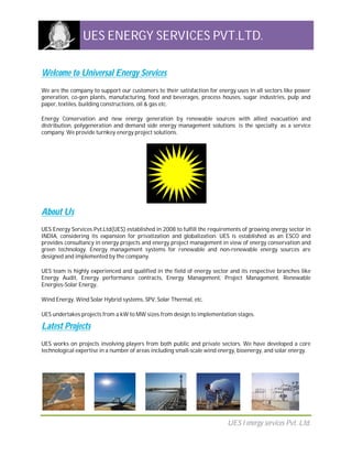 UES ENERGY SERVICES PVT.LTD.

Welcome to Universal Energy Services
We are the company to support our customers to their satisfaction for energy uses in all sectors like power
generation, co-gen plants, manufacturing, food and beverages, process houses, sugar industries, pulp and
paper, textiles, building constructions, oil & gas etc.

Energy Conservation and new energy generation by renewable sources with allied evacuation and
distribution, polygeneration and demand side energy management solutions is the specialty as a service
company. We provide turnkey energy project solutions.




About Us
UES Energy Services Pvt.Ltd(UES) established in 2008 to fulfill the requirements of growing energy sector in
INDIA, considering its expansion for privatization and globalization. UES is established as an ESCO and
provides consultancy in energy projects and energy project management in view of energy conservation and
green technology. Energy management systems for renewable and non-renewable energy sources are
designed and implemented by the company.

UES team is highly experienced and qualified in the field of energy sector and its respective branches like
Energy Audit, Energy performance contracts, Energy Management, Project Management, Renewable
Energies-Solar Energy,

Wind Energy, Wind Solar Hybrid systems, SPV, Solar Thermal, etc.

UES undertakes projects from a kW to MW sizes from design to implementation stages.

Latest Projects
UES works on projects involving players from both public and private sectors. We have developed a core
technological expertise in a number of areas including small-scale wind energy, bioenergy, and solar energy.




                                                                          UES l energy services Pvt. Ltd.
 